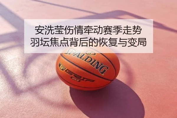 安洗莹伤情牵动赛季走势 羽坛焦点背后的恢复与变局