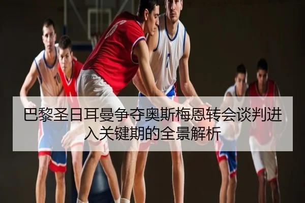 巴黎圣日耳曼争夺奥斯梅恩转会谈判进入关键期的全景解析
