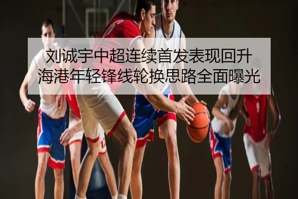 刘诚宇中超连续首发表现回升 海港年轻锋线轮换思路全面曝光