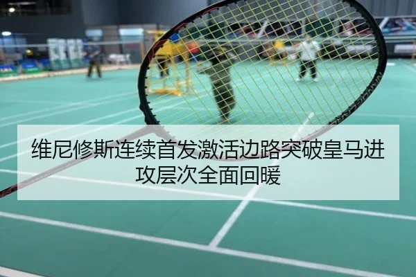 维尼修斯连续首发激活边路突破皇马进攻层次全面回暖